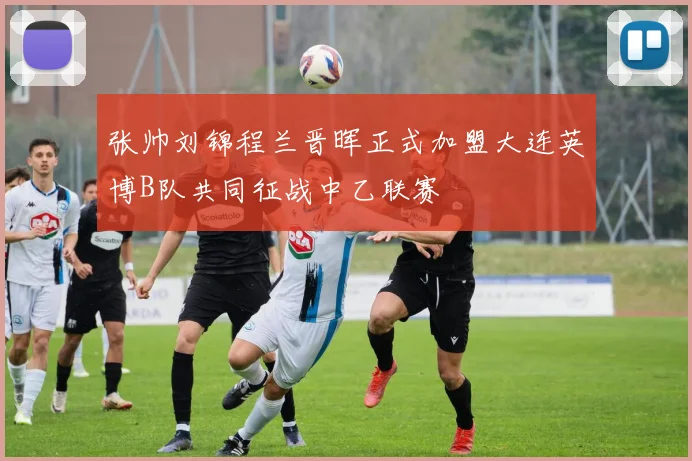 张帅刘锦程兰晋晖正式加盟大连英博B队共同征战中乙联赛