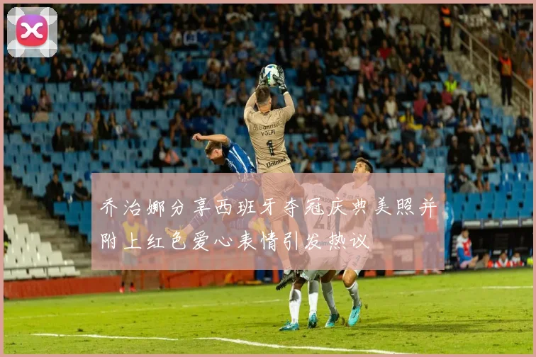 乔治娜分享西班牙夺冠庆典美照并附上红色爱心表情引发热议