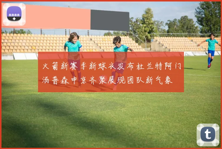 火箭新赛季新球衣发布杜兰特阿门汤普森申京齐聚展现团队新气象