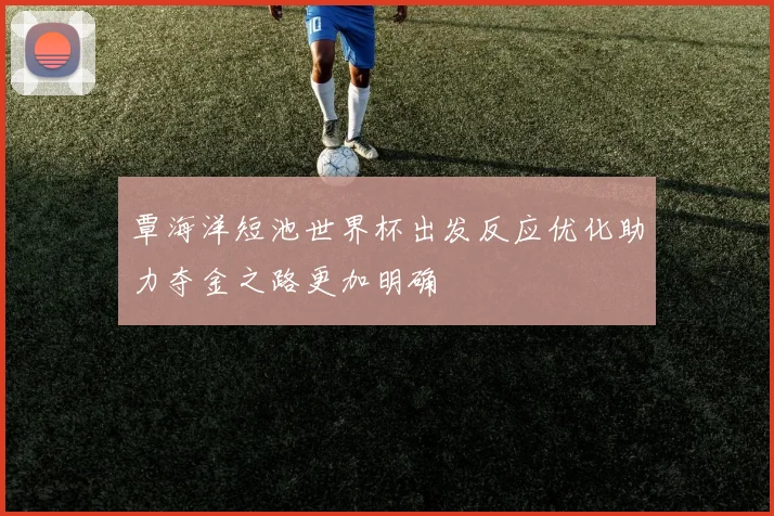 覃海洋短池世界杯出发反应优化助力夺金之路更加明确
