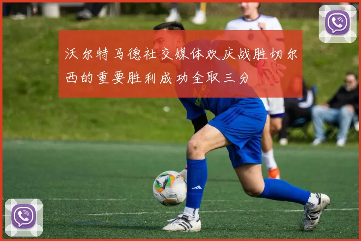 沃尔特马德社交媒体欢庆战胜切尔西的重要胜利成功全取三分