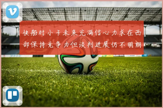 快船对小卡未来充满信心力求在西部保持竞争力但谈判进展仍不明朗