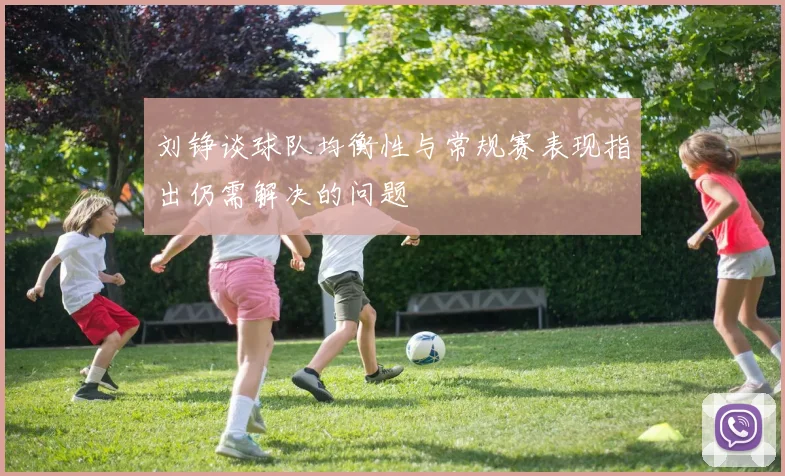 刘铮谈球队均衡性与常规赛表现指出仍需解决的问题