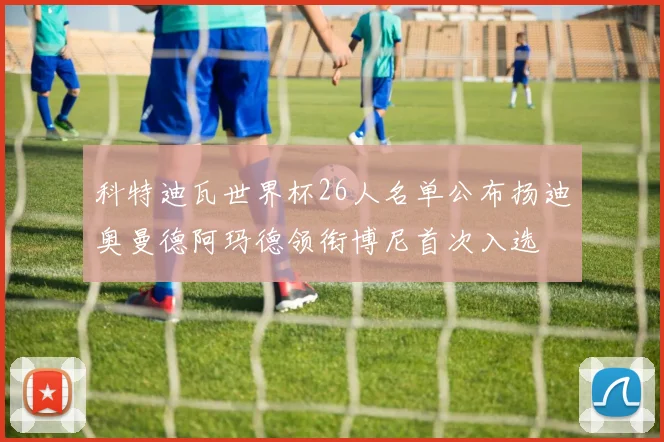科特迪瓦世界杯26人名单公布扬迪奥曼德阿玛德领衔博尼首次入选