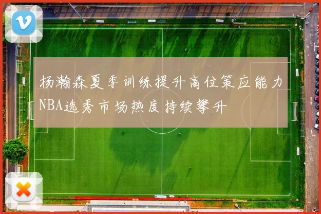 杨瀚森夏季训练提升高位策应能力NBA选秀市场热度持续攀升