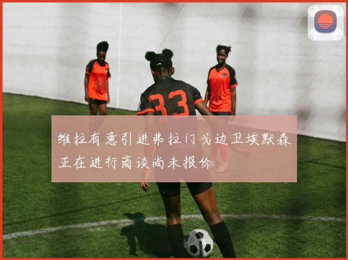 维拉有意引进弗拉门戈边卫埃默森正在进行商谈尚未报价