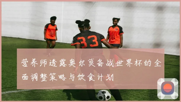 营养师透露奥尔莫备战世界杯的全面调整策略与饮食计划