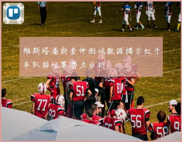 维斯塔潘新套件测试数据揭示红牛车队排位赛潜力分析
