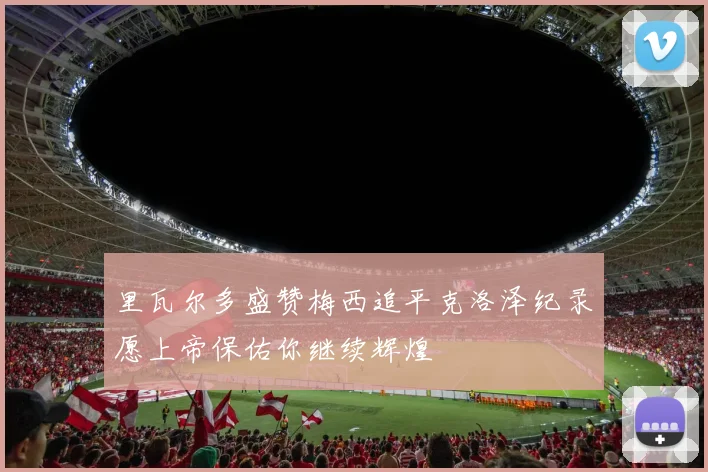 里瓦尔多盛赞梅西追平克洛泽纪录愿上帝保佑你继续辉煌