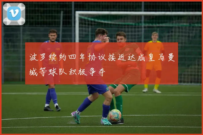 波罗续约四年协议接近达成皇马曼城等球队积极争夺