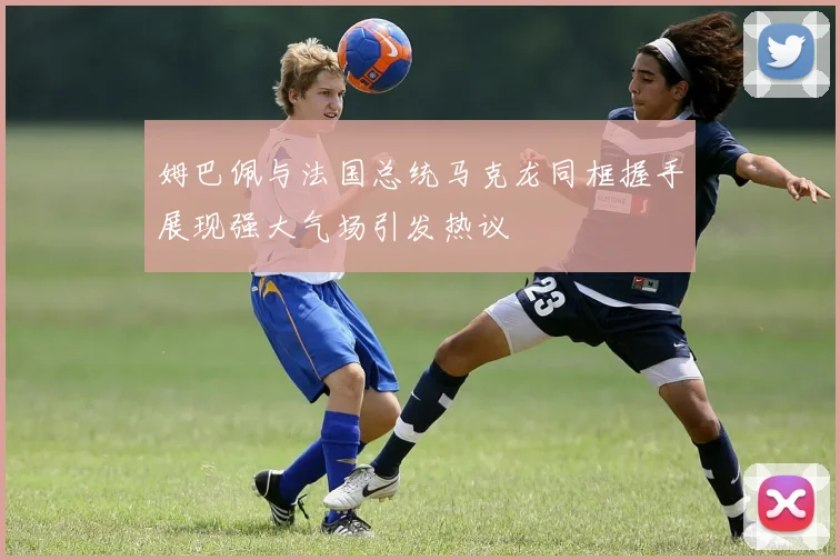 姆巴佩与法国总统马克龙同框握手展现强大气场引发热议