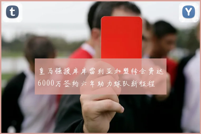 皇马强援库库雷利亚加盟转会费达6000万签约六年助力球队新征程