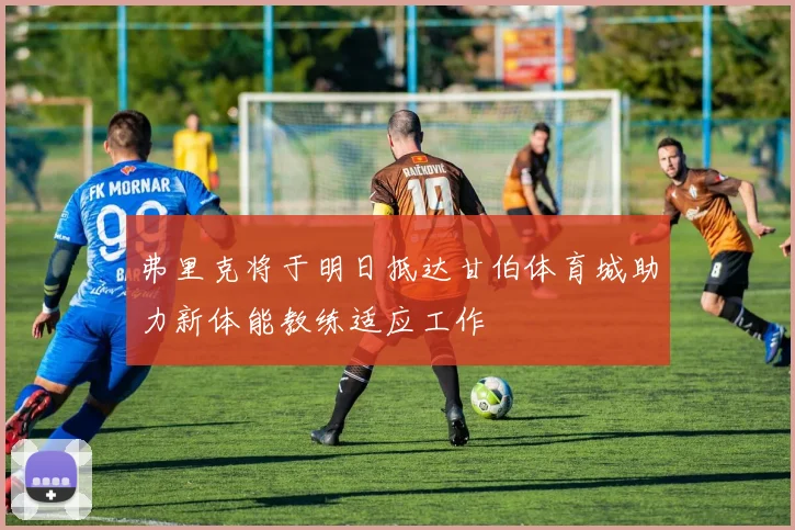 弗里克将于明日抵达甘伯体育城助力新体能教练适应工作