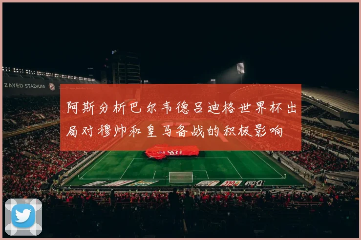 阿斯分析巴尔韦德吕迪格世界杯出局对穆帅和皇马备战的积极影响