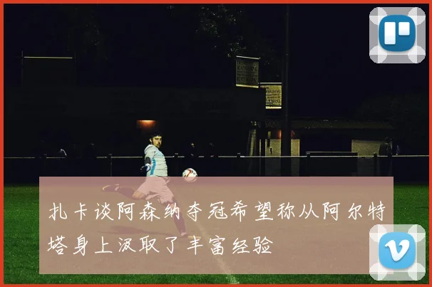 扎卡谈阿森纳夺冠希望称从阿尔特塔身上汲取了丰富经验