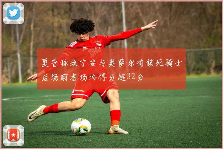 夏普称坎宁安与奥萨尔将锁死骑士后场前者场均得分超32分