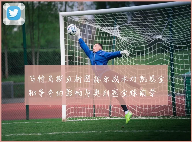马特乌斯分析图赫尔战术对凯恩金靴争夺的影响与奥利塞金球前景