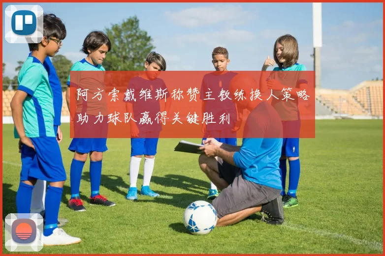 阿方索戴维斯称赞主教练换人策略助力球队赢得关键胜利