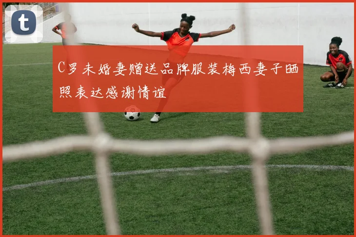 C罗未婚妻赠送品牌服装梅西妻子晒照表达感谢情谊