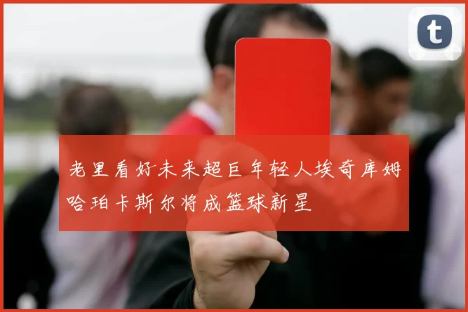 老里看好未来超巨年轻人埃奇库姆哈珀卡斯尔将成篮球新星