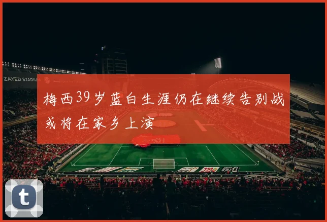 梅西39岁蓝白生涯仍在继续告别战或将在家乡上演