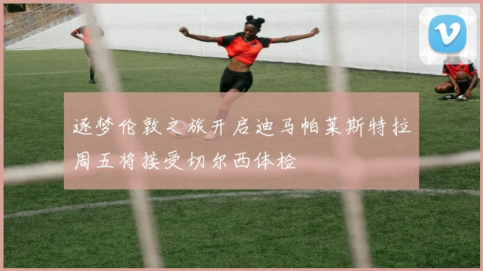 逐梦伦敦之旅开启迪马帕莱斯特拉周五将接受切尔西体检
