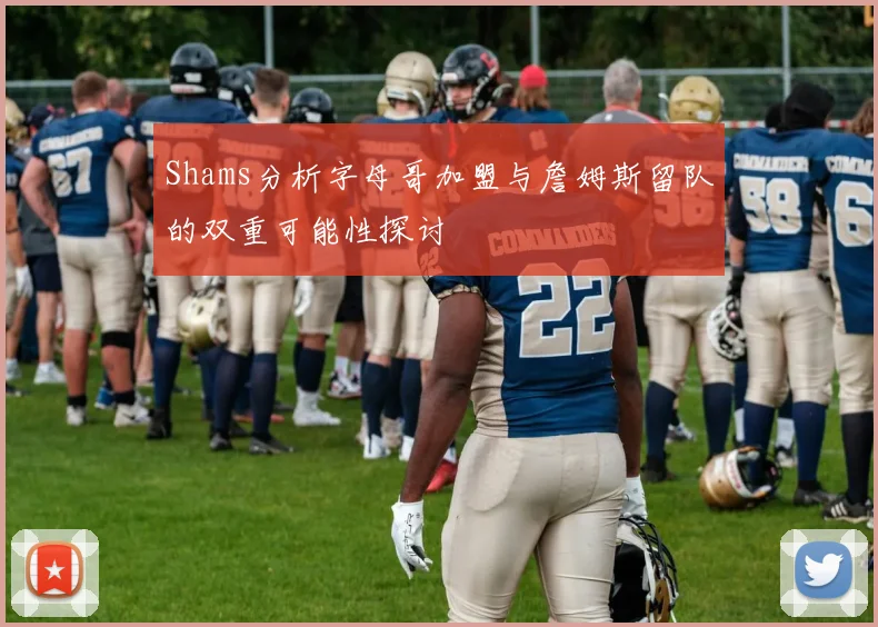Shams分析字母哥加盟与詹姆斯留队的双重可能性探讨