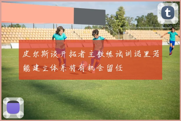 皮尔斯谈开拓者主教练试训诺里若能建立体系将有机会留任