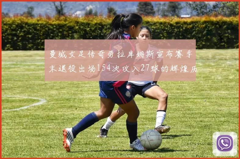 曼城女足传奇劳拉库姆斯宣布赛季末退役出场154次攻入27球的辉煌历程