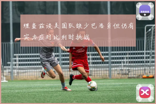 理查兹谈美国队缺少巴洛贡但仍有实力应对比利时挑战