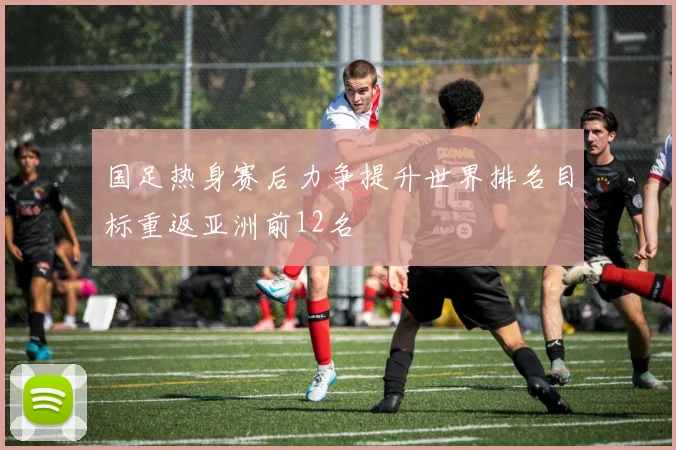 国足热身赛后力争提升世界排名目标重返亚洲前12名