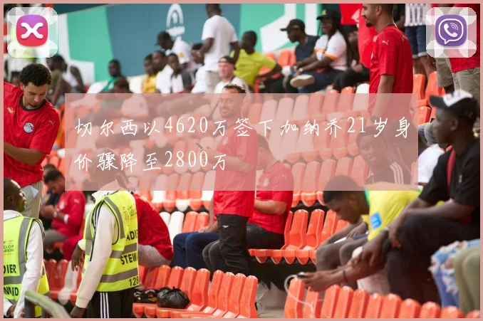 切尔西以4620万签下加纳乔21岁身价骤降至2800万